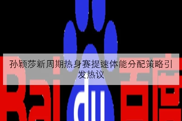 孙颖莎新周期热身赛提速体能分配策略引发热议