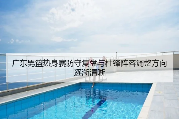 广东男篮热身赛防守复盘与杜锋阵容调整方向逐渐清晰